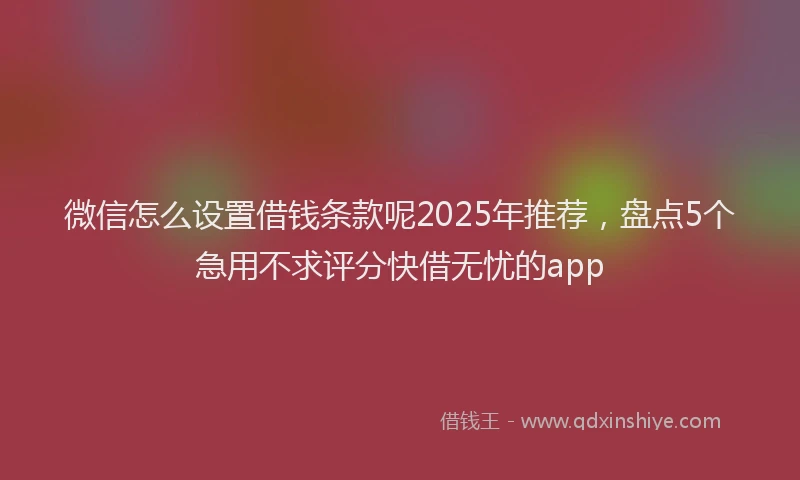 微信怎么设置借钱条款呢2025年推荐，盘点5个急用不求评分快借无忧的app