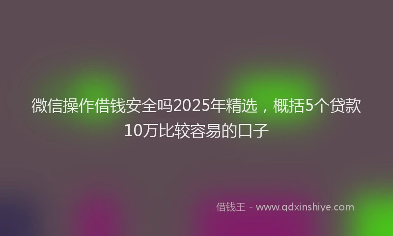 微信操作借钱安全吗2025年精选，概括5个贷款10万比较容易的口子