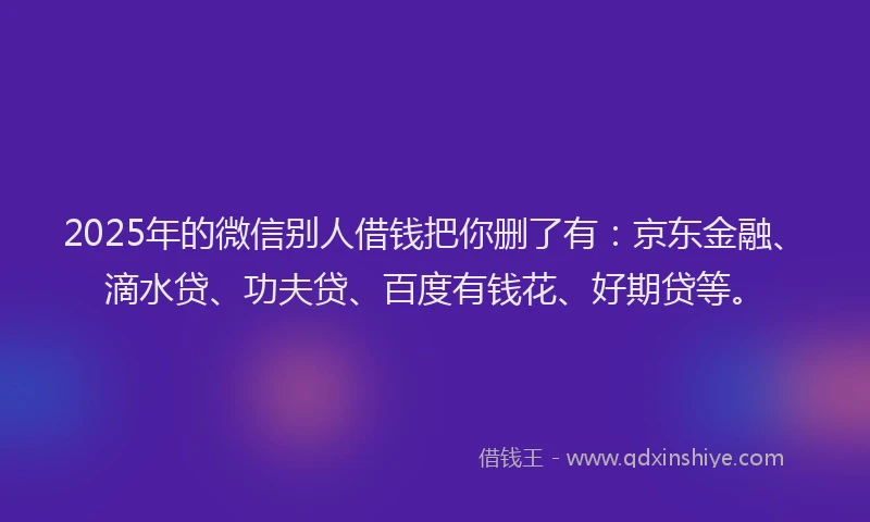 2025年的微信别人借钱把你删了有：京东金融、滴水贷、功夫贷、百度有钱花、好期贷等。
