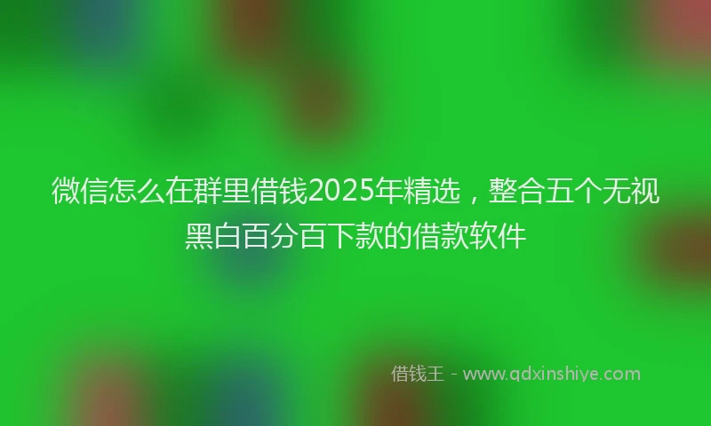 微信怎么在群里借钱2025年精选，整合五个无视黑白百分百下款的借款软件