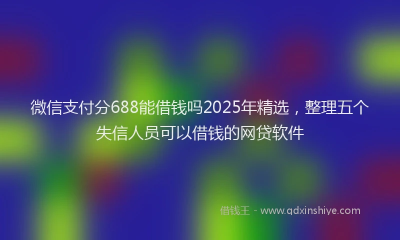 微信支付分688能借钱吗2025年精选，整理五个失信人员可以借钱的网贷软件