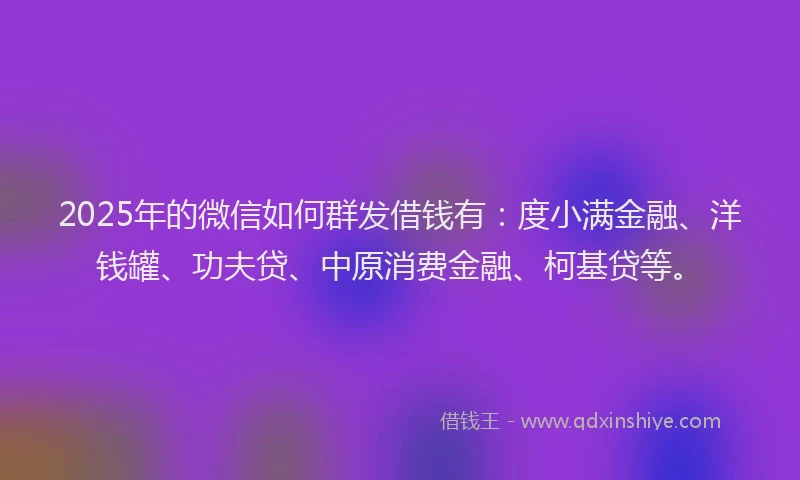 2025年的微信如何群发借钱有：度小满金融、洋钱罐、功夫贷、中原消费金融、柯基贷等。