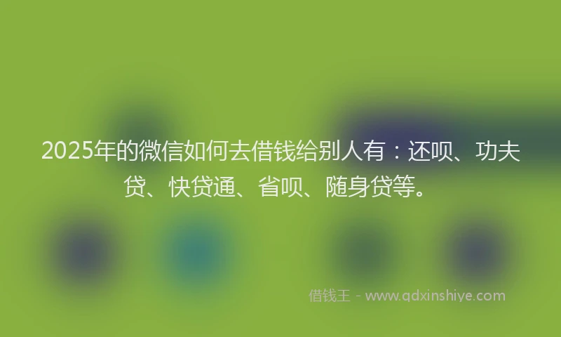 2025年的微信如何去借钱给别人有：还呗、功夫贷、快贷通、省呗、随身贷等。