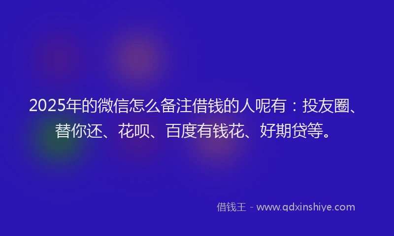 2025年的微信怎么备注借钱的人呢有：投友圈、替你还、花呗、百度有钱花、好期贷等。