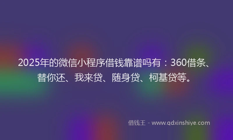 2025年的微信小程序借钱靠谱吗有：360借条、替你还、我来贷、随身贷、柯基贷等。