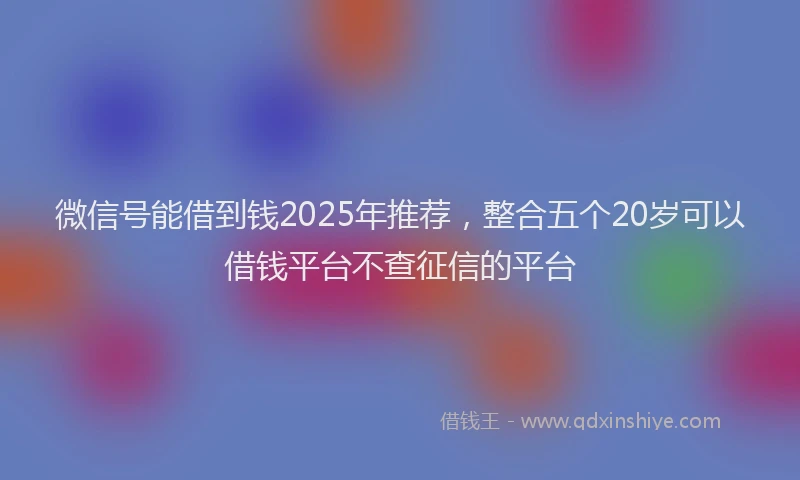 微信号能借到钱2025年推荐，整合五个20岁可以借钱平台不查征信的平台