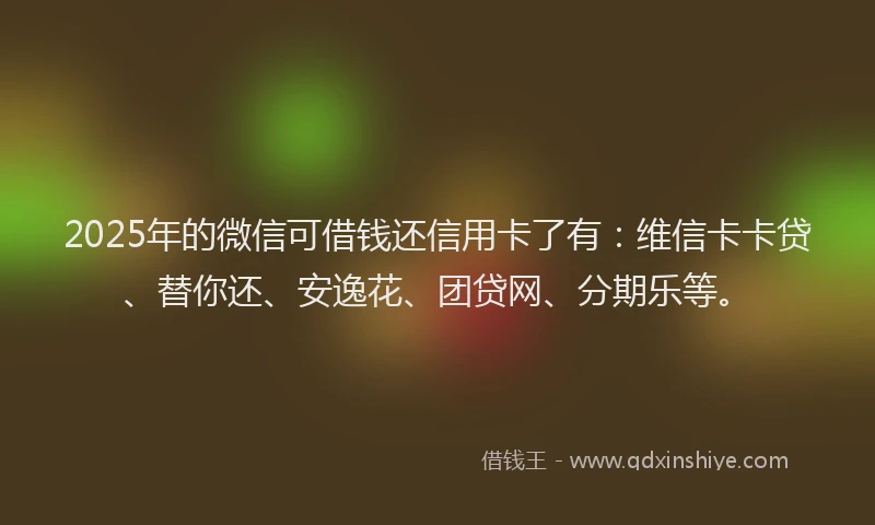 2025年的微信可借钱还信用卡了有：维信卡卡贷、替你还、安逸花、团贷网、分期乐等。