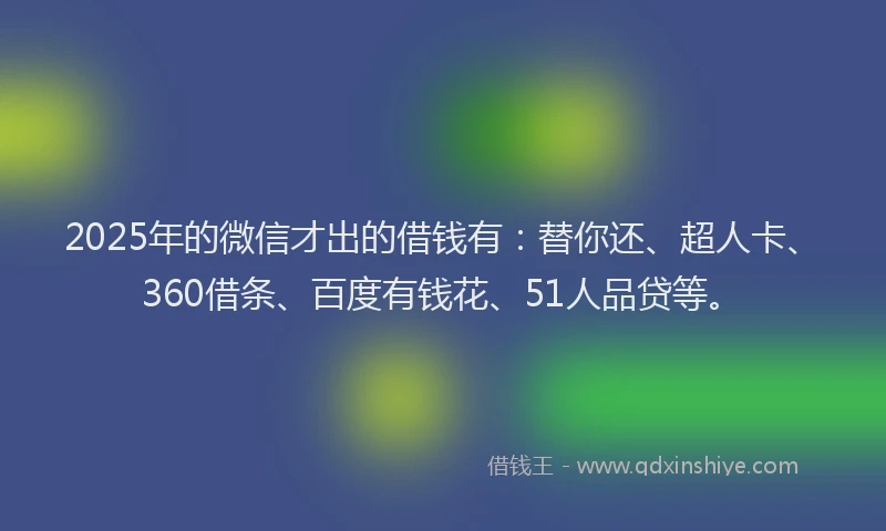 2025年的微信才出的借钱有：替你还、超人卡、360借条、百度有钱花、51人品贷等。