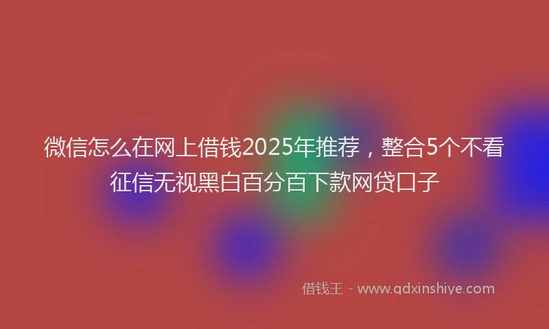微信怎么在网上借钱2025年推荐，整合5个不看征信无视黑白百分百下款网贷口子