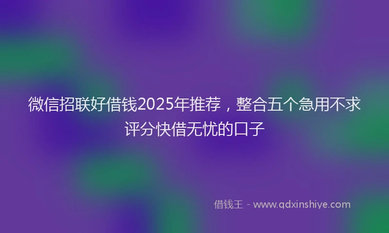 微信招联好借钱2025年推荐，整合五个急用不求评分快借无忧的口子