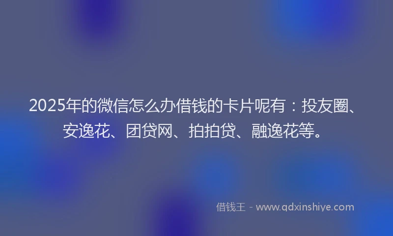 2025年的微信怎么办借钱的卡片呢有：投友圈、安逸花、团贷网、拍拍贷、融逸花等。