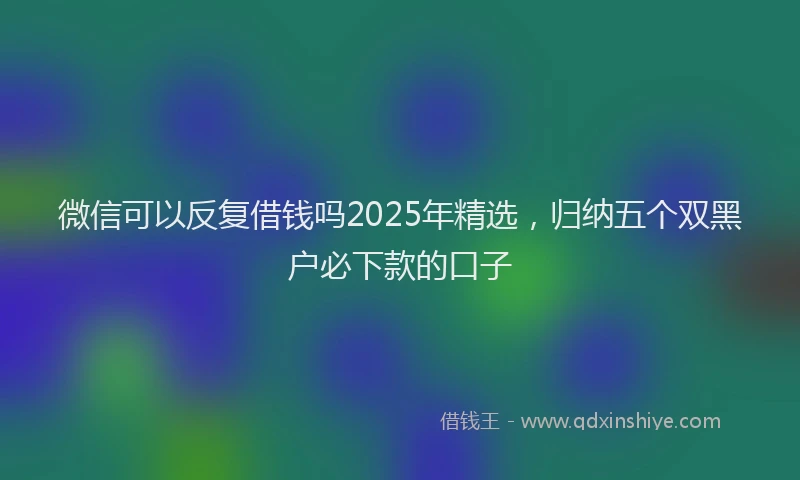 微信可以反复借钱吗2025年精选，归纳五个双黑户必下款的口子