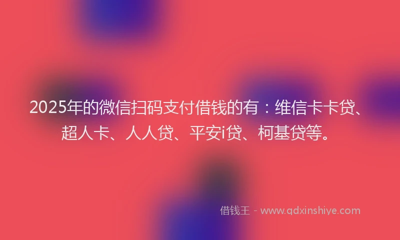 2025年的微信扫码支付借钱的有：维信卡卡贷、超人卡、人人贷、平安i贷、柯基贷等。