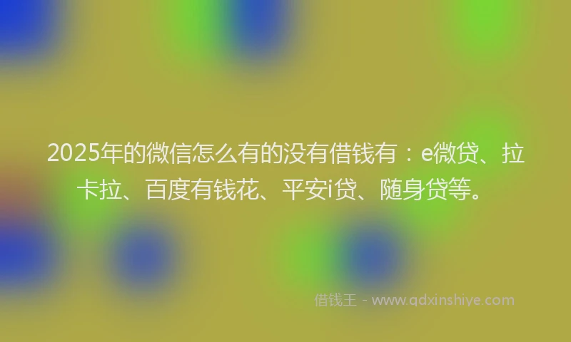 2025年的微信怎么有的没有借钱有：e微贷、拉卡拉、百度有钱花、平安i贷、随身贷等。