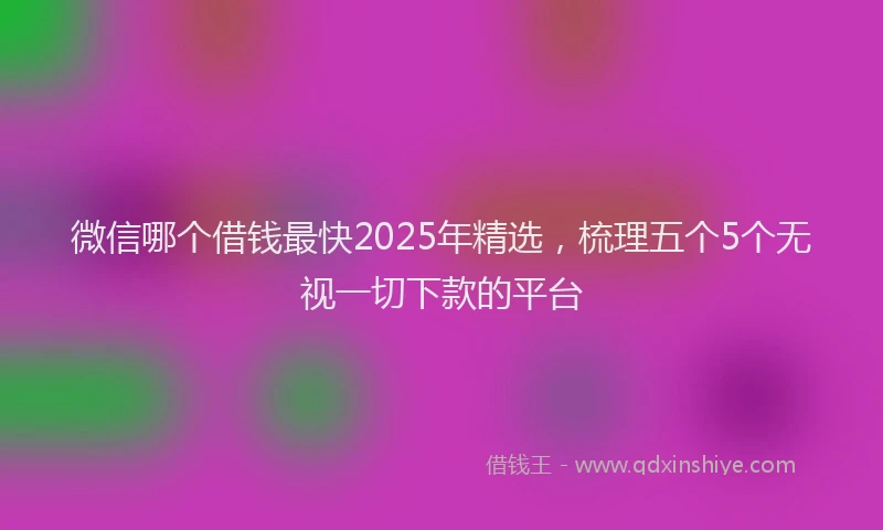 微信哪个借钱最快2025年精选，梳理五个5个无视一切下款的平台