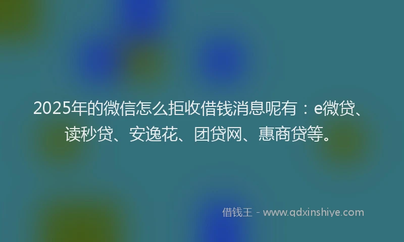 2025年的微信怎么拒收借钱消息呢有：e微贷、读秒贷、安逸花、团贷网、惠商贷等。