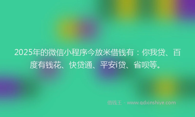 2025年的微信小程序今放米借钱有：你我贷、百度有钱花、快贷通、平安i贷、省呗等。