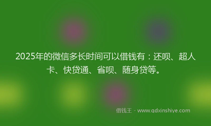 2025年的微信多长时间可以借钱有：还呗、超人卡、快贷通、省呗、随身贷等。