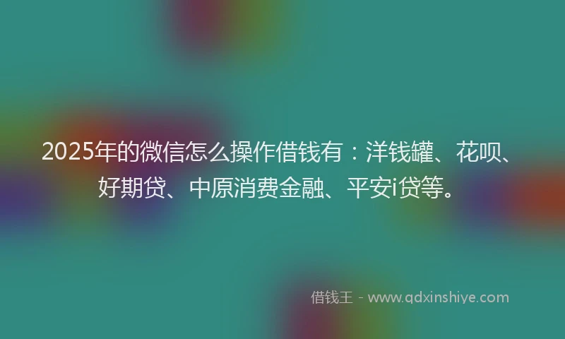 2025年的微信怎么操作借钱有：洋钱罐、花呗、好期贷、中原消费金融、平安i贷等。
