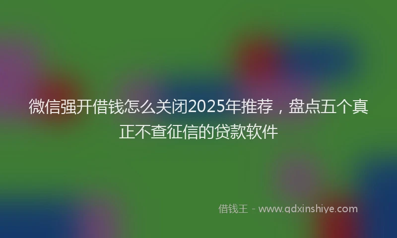 微信强开借钱怎么关闭2025年推荐，盘点五个真正不查征信的贷款软件