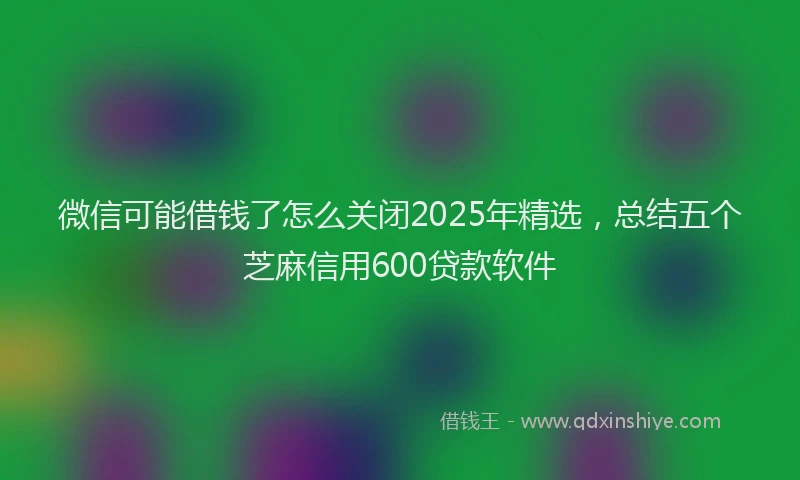 微信可能借钱了怎么关闭2025年精选，总结五个芝麻信用600贷款软件