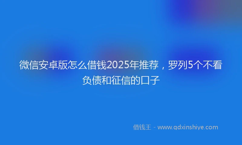 微信安卓版怎么借钱2025年推荐，罗列5个不看负债和征信的口子