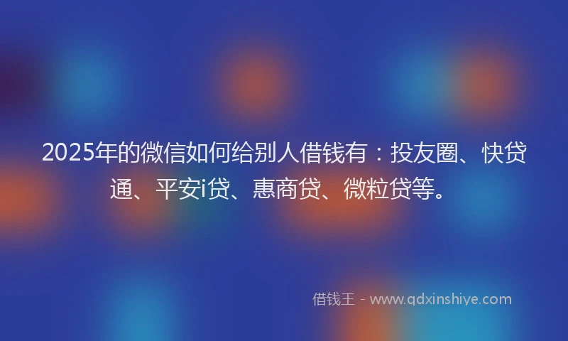 2025年的微信如何给别人借钱有：投友圈、快贷通、平安i贷、惠商贷、微粒贷等。