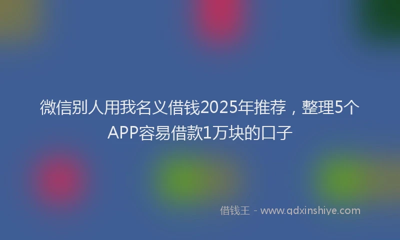 微信别人用我名义借钱2025年推荐，整理5个APP容易借款1万块的口子