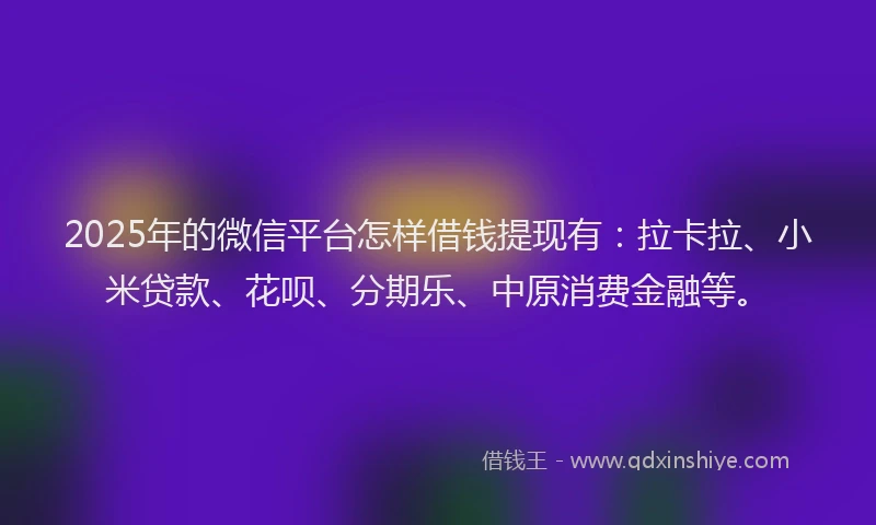 2025年的微信平台怎样借钱提现有：拉卡拉、小米贷款、花呗、分期乐、中原消费金融等。