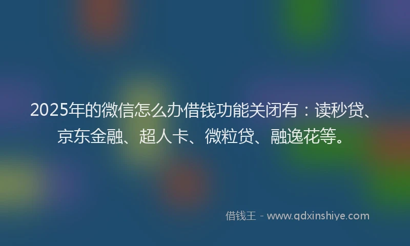 2025年的微信怎么办借钱功能关闭有：读秒贷、京东金融、超人卡、微粒贷、融逸花等。
