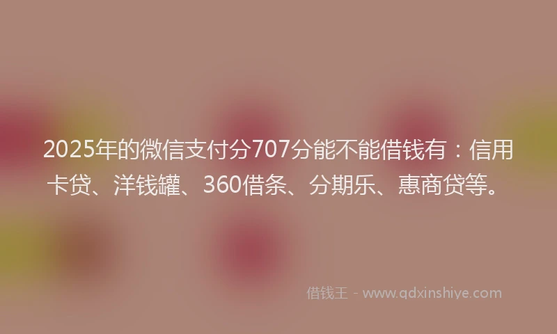 2025年的微信支付分707分能不能借钱有：信用卡贷、洋钱罐、360借条、分期乐、惠商贷等。