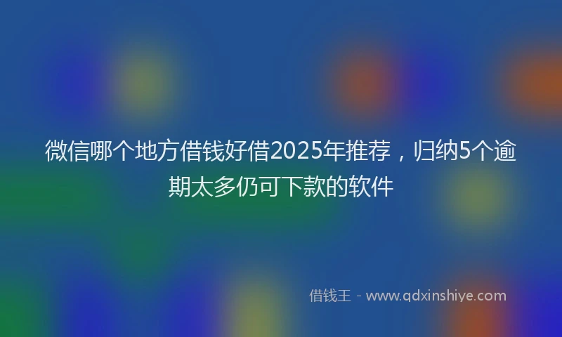 微信哪个地方借钱好借2025年推荐，归纳5个逾期太多仍可下款的软件