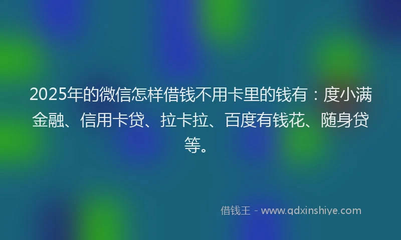 2025年的微信怎样借钱不用卡里的钱有：度小满金融、信用卡贷、拉卡拉、百度有钱花、随身贷等。