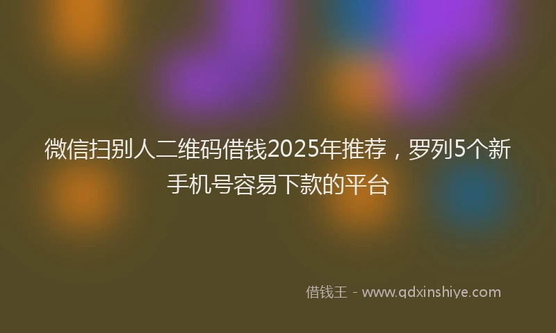 微信扫别人二维码借钱2025年推荐，罗列5个新手机号容易下款的平台
