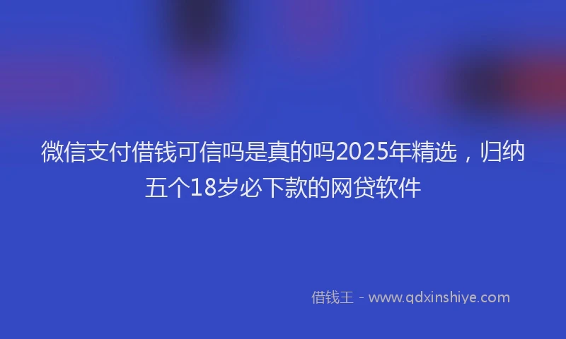 微信支付借钱可信吗是真的吗2025年精选，归纳五个18岁必下款的网贷软件