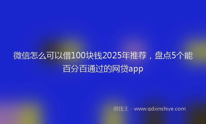 微信怎么可以借100块钱2025年推荐，盘点5个能百分百通过的网贷app