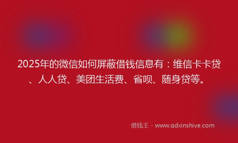 2025年的微信如何屏蔽借钱信息有：维信卡卡贷、人人贷、美团生活费、省呗、随身贷等。