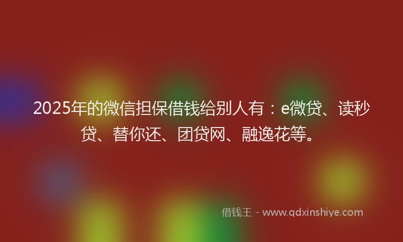2025年的微信担保借钱给别人有：e微贷、读秒贷、替你还、团贷网、融逸花等。