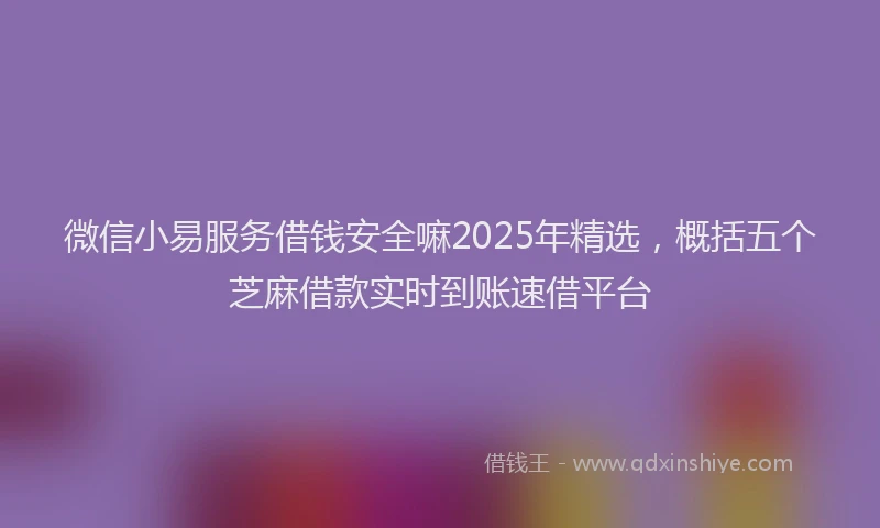 微信小易服务借钱安全嘛2025年精选，概括五个芝麻借款实时到账速借平台
