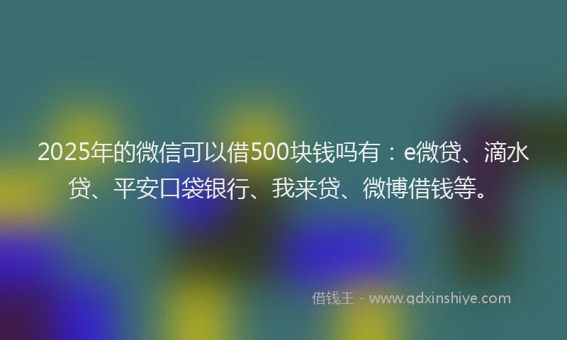 2025年的微信可以借500块钱吗有：e微贷、滴水贷、平安口袋银行、我来贷、微博借钱等。