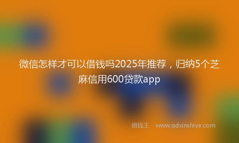 微信怎样才可以借钱吗2025年推荐，归纳5个芝麻信用600贷款app