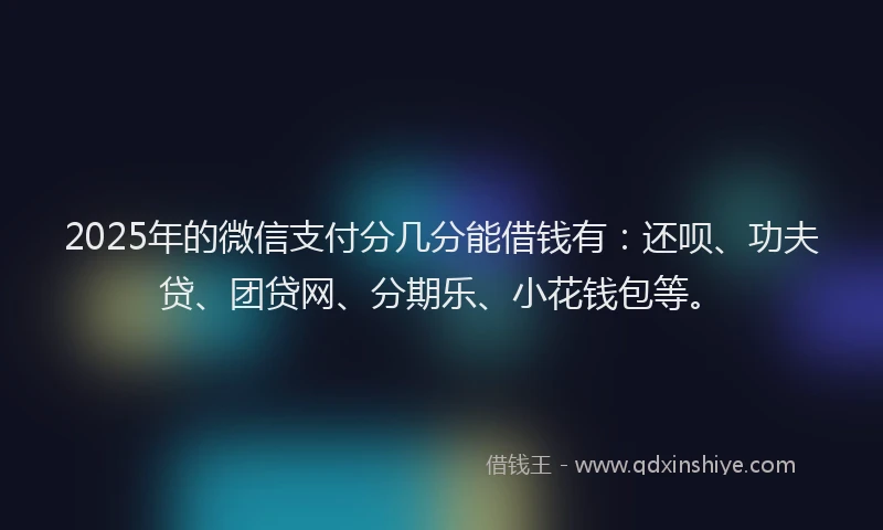 2025年的微信支付分几分能借钱有：还呗、功夫贷、团贷网、分期乐、小花钱包等。