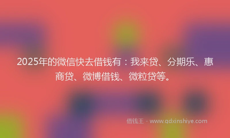 2025年的微信快去借钱有：我来贷、分期乐、惠商贷、微博借钱、微粒贷等。