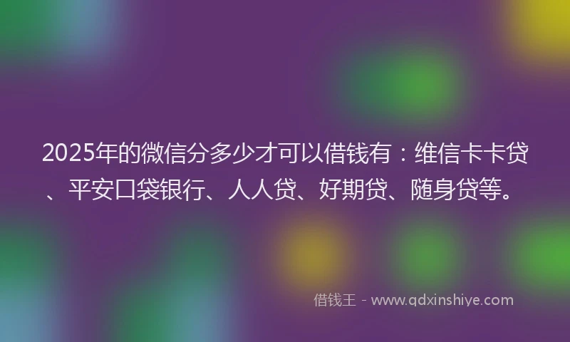 2025年的微信分多少才可以借钱有：维信卡卡贷、平安口袋银行、人人贷、好期贷、随身贷等。