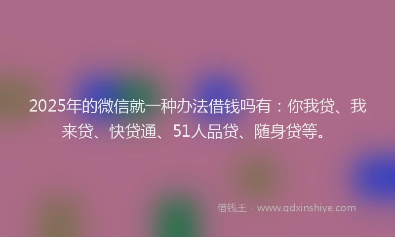 2025年的微信就一种办法借钱吗有：你我贷、我来贷、快贷通、51人品贷、随身贷等。