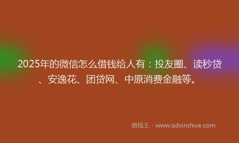 2025年的微信怎么借钱给人有：投友圈、读秒贷、安逸花、团贷网、中原消费金融等。