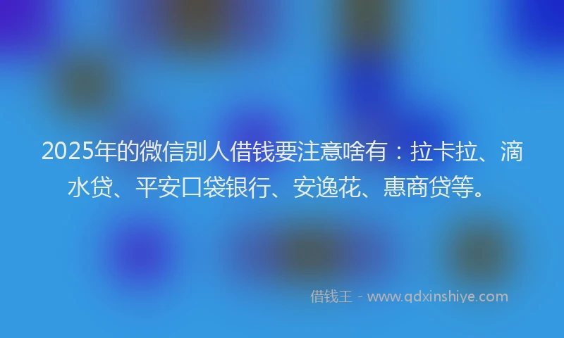 2025年的微信别人借钱要注意啥有：拉卡拉、滴水贷、平安口袋银行、安逸花、惠商贷等。