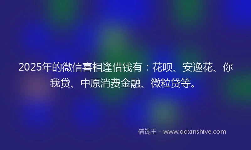 2025年的微信喜相逢借钱有：花呗、安逸花、你我贷、中原消费金融、微粒贷等。