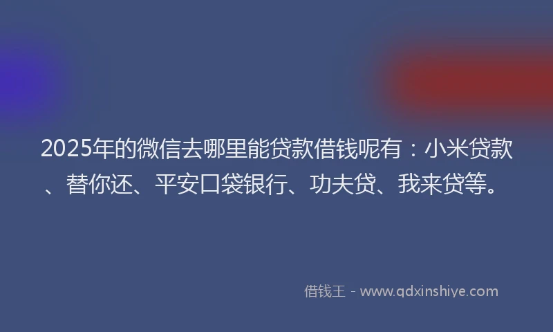 2025年的微信去哪里能贷款借钱呢有：小米贷款、替你还、平安口袋银行、功夫贷、我来贷等。