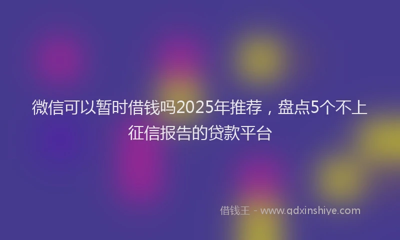 微信可以暂时借钱吗2025年推荐，盘点5个不上征信报告的贷款平台